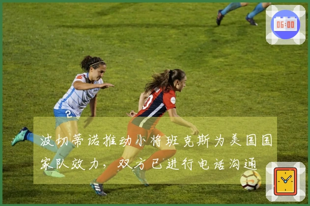 波切蒂诺推动小将班克斯为美国国家队效力，双方已进行电话沟通