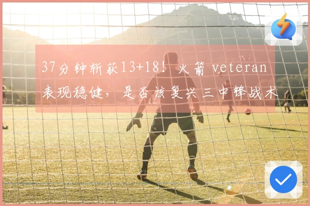 37分钟斩获13+18！火箭 veteran 表现稳健，是否该复兴三中锋战术以重拾内线优势？