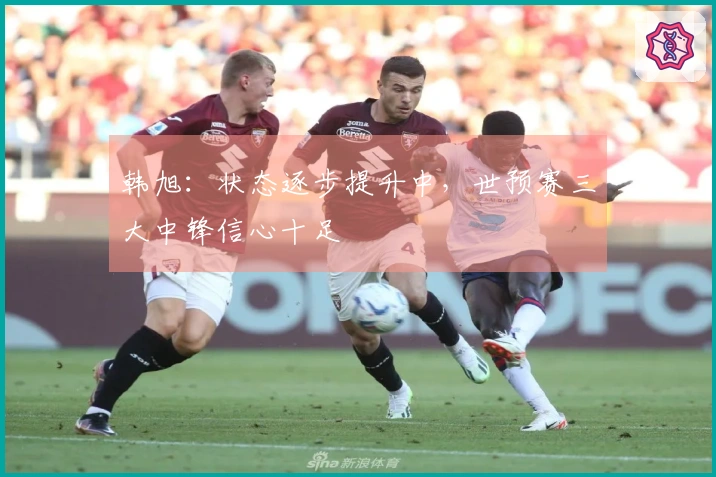韩旭：状态逐步提升中，世预赛三大中锋信心十足