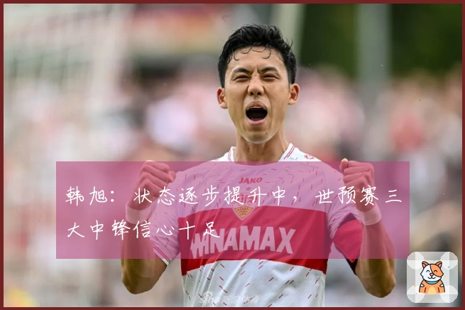 韩旭：状态逐步提升中，世预赛三大中锋信心十足