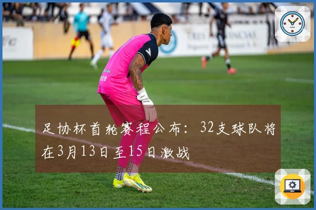 足协杯首轮赛程公布：32支球队将在3月13日至15日激战