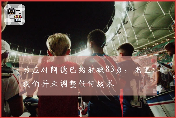 为应对阿德巴约狂砍83分，老里：我们并未调整任何战术