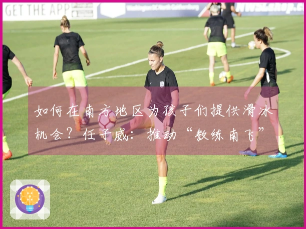 如何在南方地区为孩子们提供滑冰机会？任子威：推动“教练南飞”模式