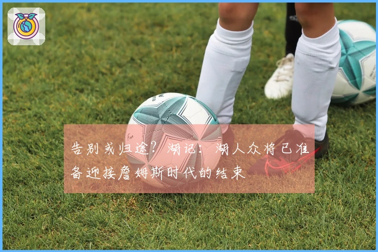 告别或归途？湖记：湖人众将已准备迎接詹姆斯时代的结束