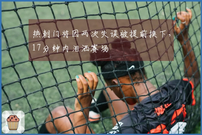 热刺门将因两次失误被提前换下，17分钟内泪洒赛场
