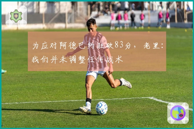 为应对阿德巴约狂砍83分，老里：我们并未调整任何战术