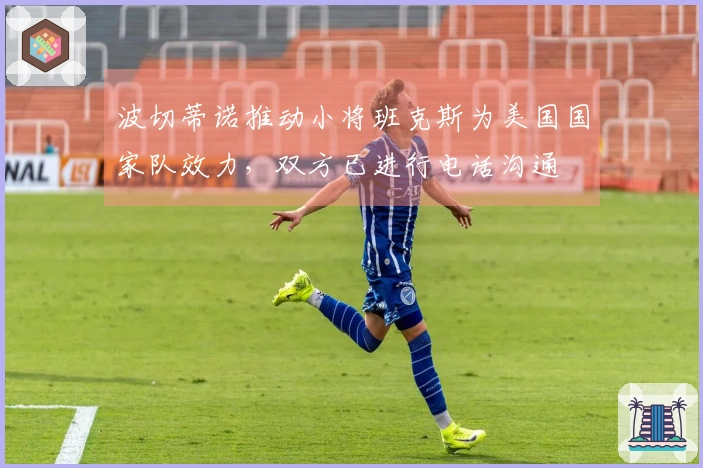 波切蒂诺推动小将班克斯为美国国家队效力，双方已进行电话沟通