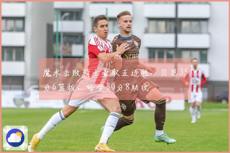 魔术击败骑士豪取五连胜，贝恩35分6篮板、哈登30分8助攻
