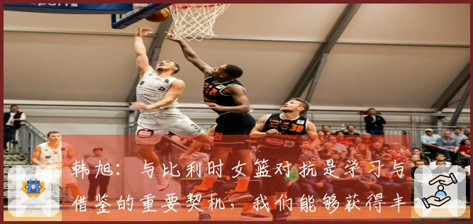 韩旭：与比利时女篮对抗是学习与借鉴的重要契机，我们能够获得丰富的经验