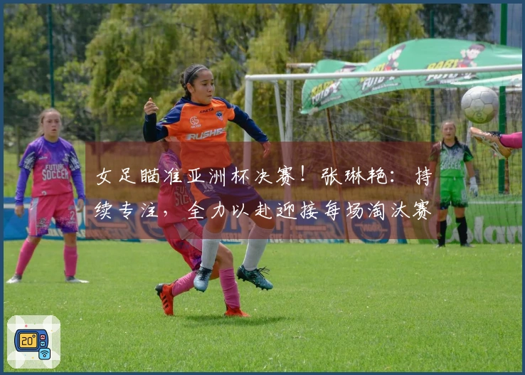 女足瞄准亚洲杯决赛！张琳艳：持续专注，全力以赴迎接每场淘汰赛！