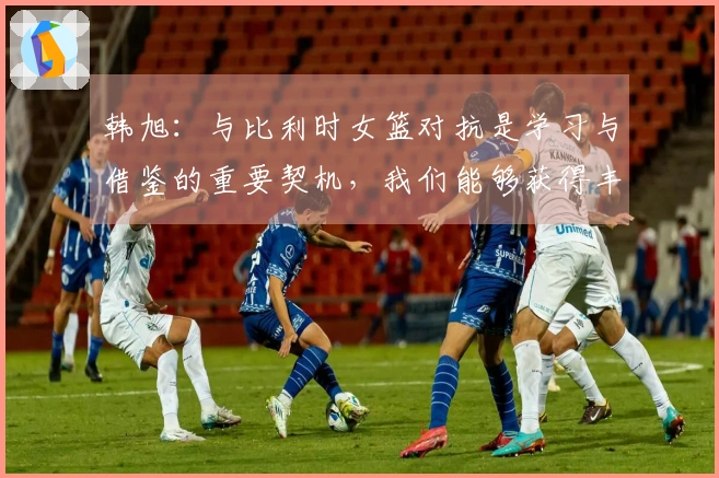 韩旭：与比利时女篮对抗是学习与借鉴的重要契机，我们能够获得丰富的经验