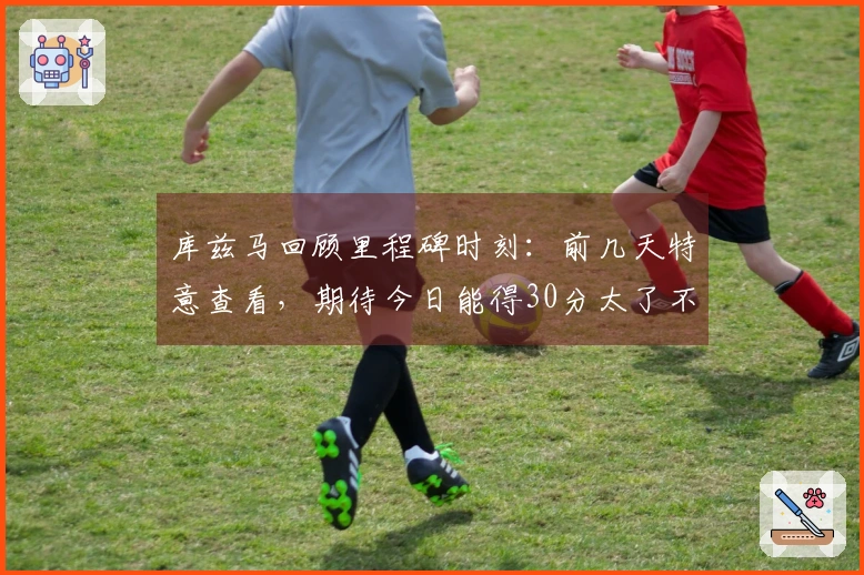 库兹马回顾里程碑时刻：前几天特意查看，期待今日能得30分太了不起了