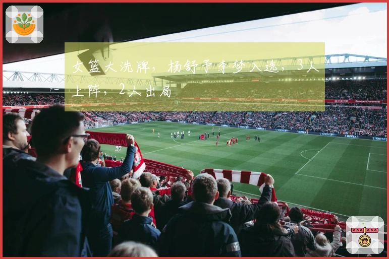 女篮大洗牌，杨舒予李梦入选，3人上阵，2人出局