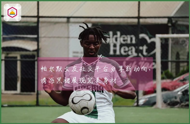 帕尔默女友社交平台分享新动向，诱惑黑裙展现完美身材