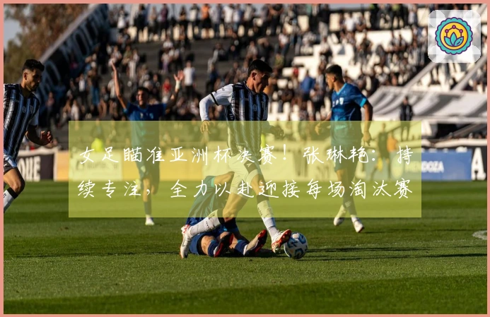 女足瞄准亚洲杯决赛！张琳艳：持续专注，全力以赴迎接每场淘汰赛！